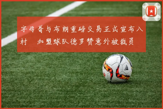 字母哥与布朗重磅交易正式宣布八村塁加盟球队德罗赞意外被裁员